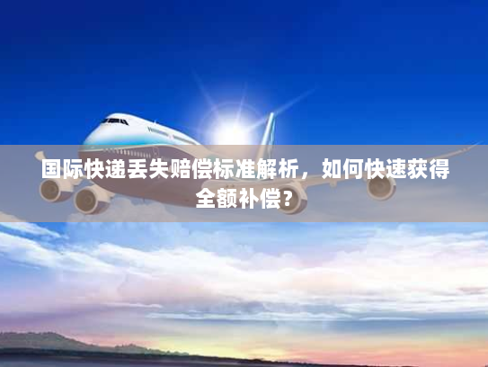 国际快递丢失赔偿标准解析,如何快速获得全额补偿? 国际快递丢失赔偿标准解析,如何快速获得全额补偿?