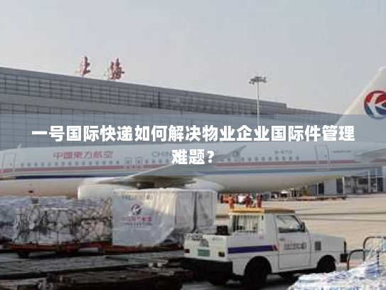 一号国际快递如何解决物业企业国际件管理难题? 一号国际快递如何解决物业企业国际件管理难题?