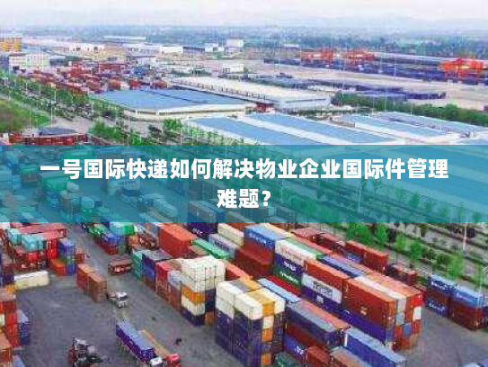 一号国际快递如何解决物业企业国际件管理难题? 一号国际快递如何解决物业企业国际件管理难题?