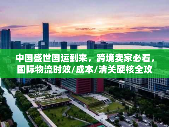中国盛世国运到来，跨境卖家必看，国际物流时效/成本/清关硬核全攻略