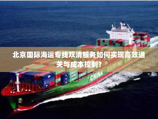 北京国际海运专线双清服务如何实现高效通关与成本控制? 北京国际海运专线双清服务如何实现高效通关与成本控制?