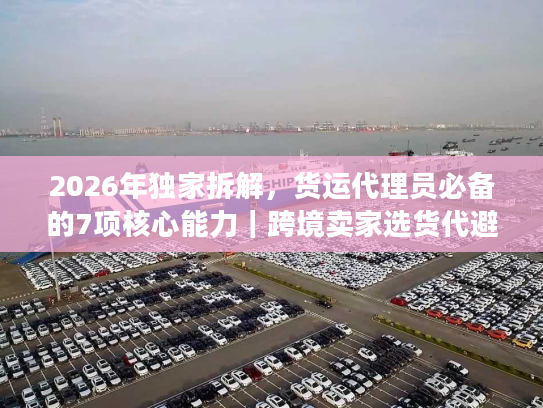 2026年独家拆解,货运代理员必备的7项核心能力|跨境卖家选货代避坑指南 2026年独家拆解,货运代理员必备的7项核心能力|跨境卖家选货代避坑指南