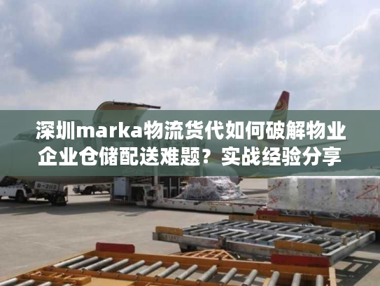 深圳marka物流货代如何破解物业企业仓储配送难题？实战经验分享