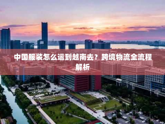 中国服装怎么运到越南去?跨境物流全流程解析 中国服装怎么运到越南去?跨境物流全流程解析