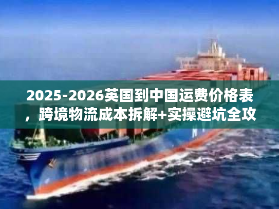 2025-2026英国到中国运费价格表,跨境物流成本拆解+实操避坑全攻略 2025-2026英国到中国运费价格表,跨境物流成本拆解+实操避坑全攻略