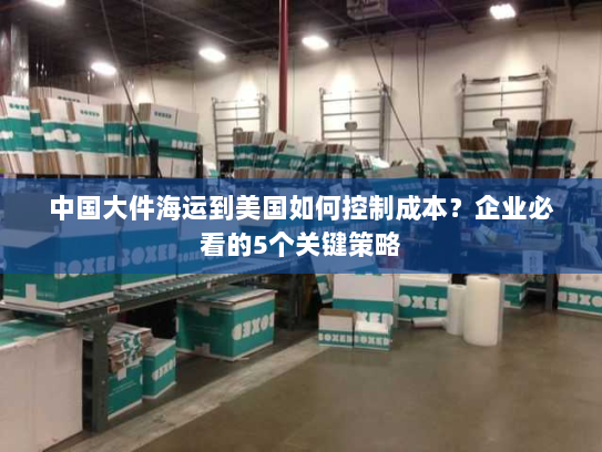 中国大件海运到美国如何控制成本?企业必看的5个关键策略 中国大件海运到美国如何控制成本?企业必看的5个关键策略