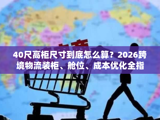 40尺高柜尺寸到底怎么算？2026跨境物流装柜、舱位、成本优化全指南