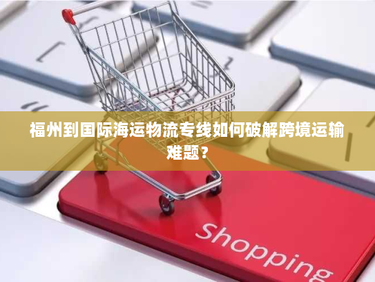 福州到国际海运物流专线如何破解跨境运输难题？