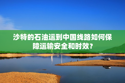 沙特的石油运到中国线路如何保障运输安全和时效？