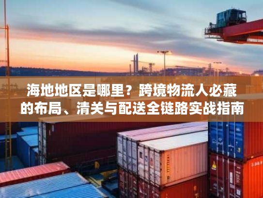 海地地区是哪里？跨境物流人必藏的布局、清关与配送全链路实战指南