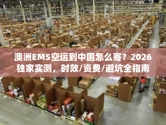澳洲EMS空运到中国怎么寄？2026独家实测，时效/资费/避坑全指南