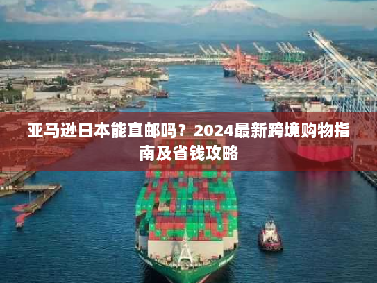亚马逊日本能直邮吗?2024最新跨境购物指南及省钱攻略 亚马逊日本能直邮吗?2024最新跨境购物指南及省钱攻略