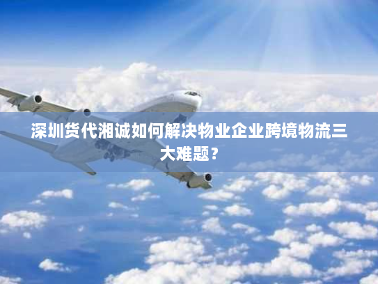 深圳货代湘诚如何解决物业企业跨境物流三大难题? 深圳货代湘诚如何解决物业企业跨境物流三大难题?