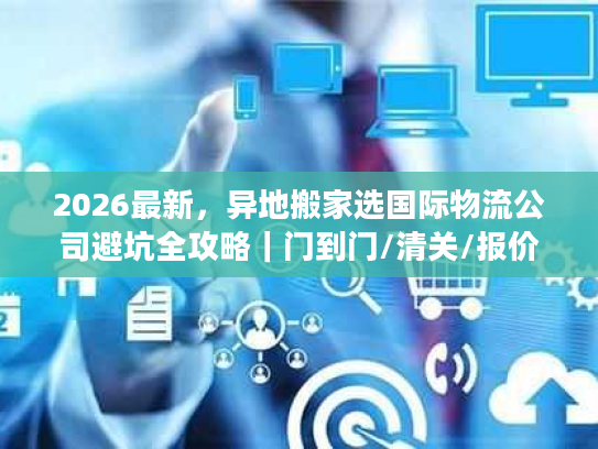2026最新，异地搬家选国际物流公司避坑全攻略｜门到门/清关/报价拆解