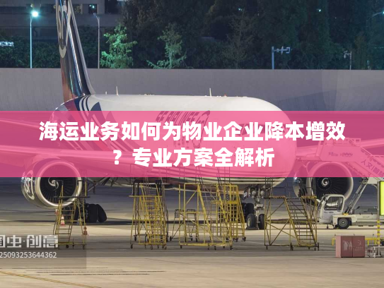 海运业务如何为物业企业降本增效?专业方案全解析 海运业务如何为物业企业降本增效?专业方案全解析