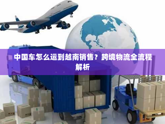 中国车怎么运到越南销售?跨境物流全流程解析 中国车怎么运到越南销售?跨境物流全流程解析
