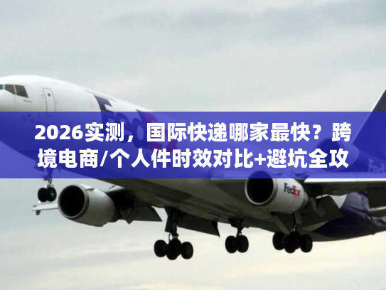 2026实测，国际快递哪家最快？跨境电商/个人件时效对比+避坑全攻略