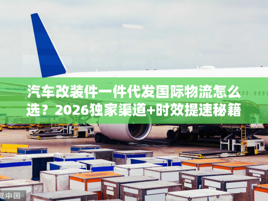 汽车改装件一件代发国际物流怎么选？2026独家渠道+时效提速秘籍