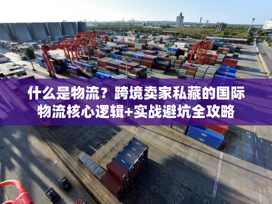 什么是物流？跨境卖家私藏的国际物流核心逻辑+实战避坑全攻略