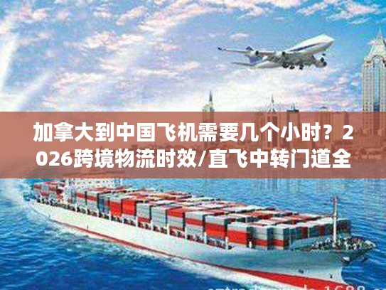 加拿大到中国飞机需要几个小时？2026跨境物流时效/直飞中转门道全揭秘