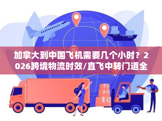 加拿大到中国飞机需要几个小时？2026跨境物流时效/直飞中转门道全揭秘