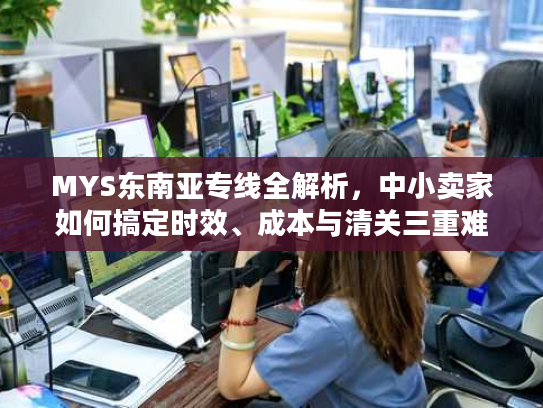 MYS东南亚专线全解析，中小卖家如何搞定时效、成本与清关三重难题