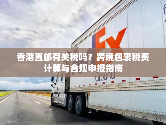 香港直邮有关税吗?跨境包裹税费计算与合规申报指南 香港直邮有关税吗?跨境包裹税费计算与合规申报指南