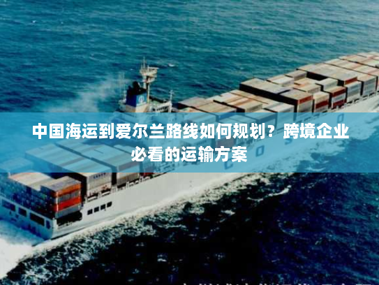 中国海运到爱尔兰路线如何规划?跨境企业必看的运输方案 中国海运到爱尔兰路线如何规划?跨境企业必看的运输方案