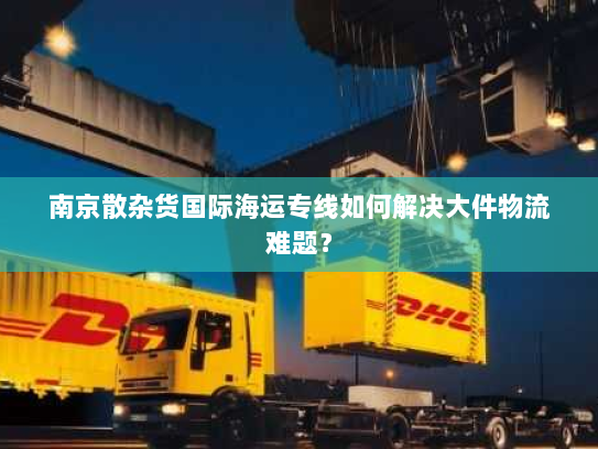 南京散杂货国际海运专线如何解决大件物流难题? 南京散杂货国际海运专线如何解决大件物流难题?
