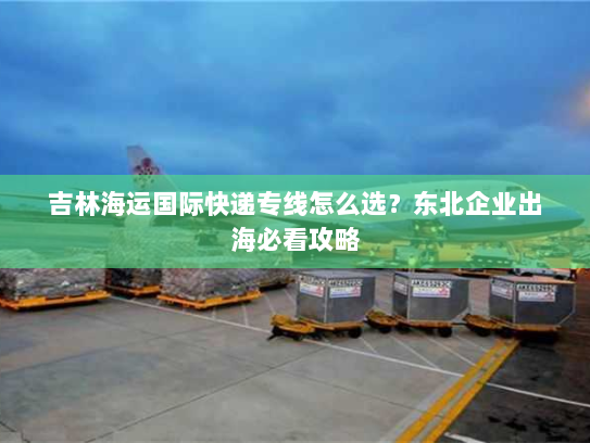 吉林海运国际快递专线怎么选?东北企业出海必看攻略 吉林海运国际快递专线怎么选?东北企业出海必看攻略