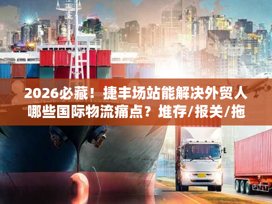 2026必藏！捷丰场站能解决外贸人哪些国际物流痛点？堆存/报关/拖车全拆解
