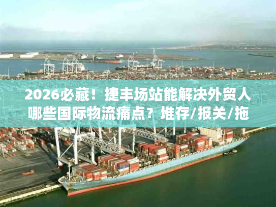 2026必藏！捷丰场站能解决外贸人哪些国际物流痛点？堆存/报关/拖车全拆解