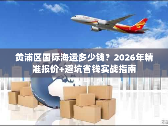 黄浦区国际海运多少钱？2026年精准报价+避坑省钱实战指南