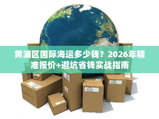 黄浦区国际海运多少钱？2026年精准报价+避坑省钱实战指南