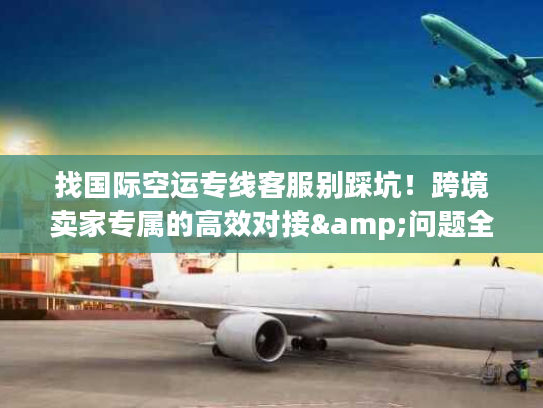 找国际空运专线客服别踩坑！跨境卖家专属的高效对接&问题全解指南2026