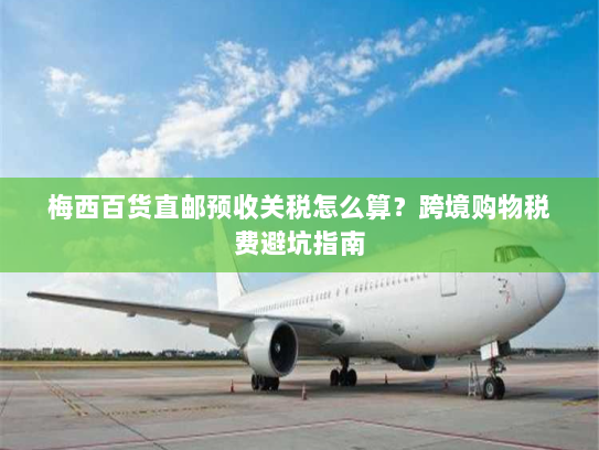 梅西百货直邮预收关税怎么算?跨境购物税费避坑指南 梅西百货直邮预收关税怎么算?跨境购物税费避坑指南