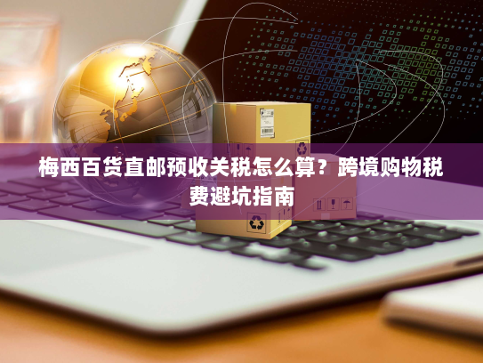 梅西百货直邮预收关税怎么算?跨境购物税费避坑指南 梅西百货直邮预收关税怎么算?跨境购物税费避坑指南