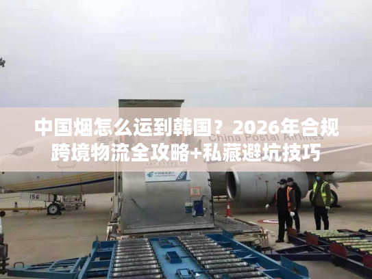 中国烟怎么运到韩国？2026年合规跨境物流全攻略+私藏避坑技巧