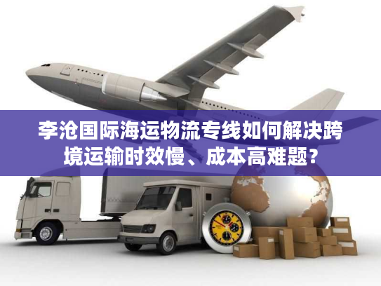 李沧国际海运物流专线如何解决跨境运输时效慢、成本高难题？