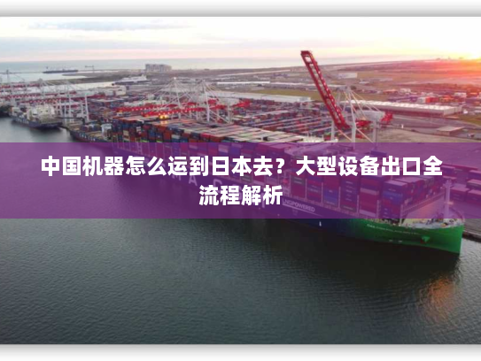 中国机器怎么运到日本去？大型设备出口全流程解析