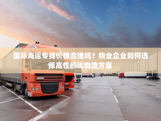 国际海运专线价格合理吗?物业企业如何选择高性价比物流方案 国际海运专线价格合理吗?物业企业如何选择高性价比物流方案