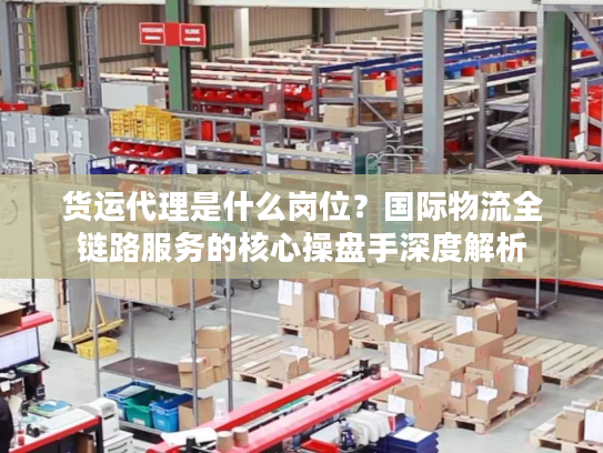 货运代理是什么岗位？国际物流全链路服务的核心操盘手深度解析
