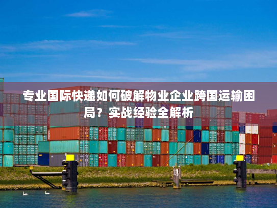 专业国际快递如何破解物业企业跨国运输困局?实战经验全解析 专业国际快递如何破解物业企业跨国运输困局?实战经验全解析