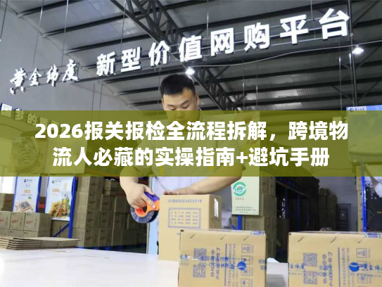 2026报关报检全流程拆解，跨境物流人必藏的实操指南+避坑手册