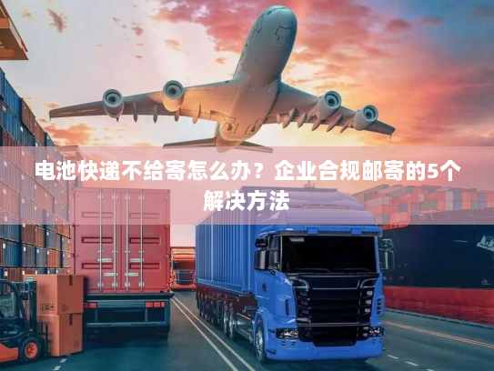 电池快递不给寄怎么办？企业合规邮寄的5个解决方法