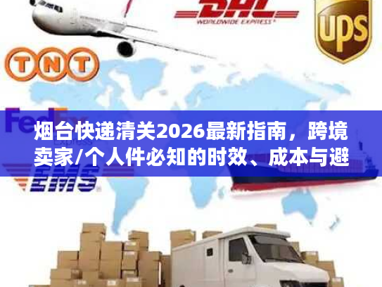 烟台快递清关2026最新指南，跨境卖家/个人件必知的时效、成本与避坑门道