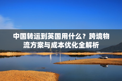 中国转运到英国用什么？跨境物流方案与成本优化全解析