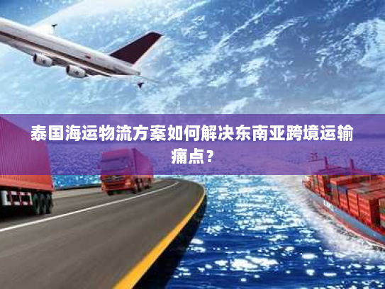 泰国海运物流方案如何解决东南亚跨境运输痛点？