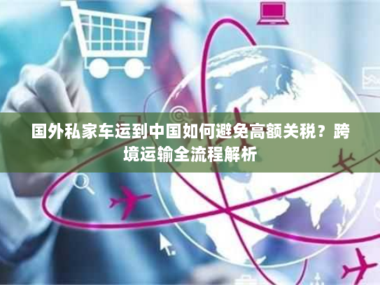国外私家车运到中国如何避免高额关税？跨境运输全流程解析