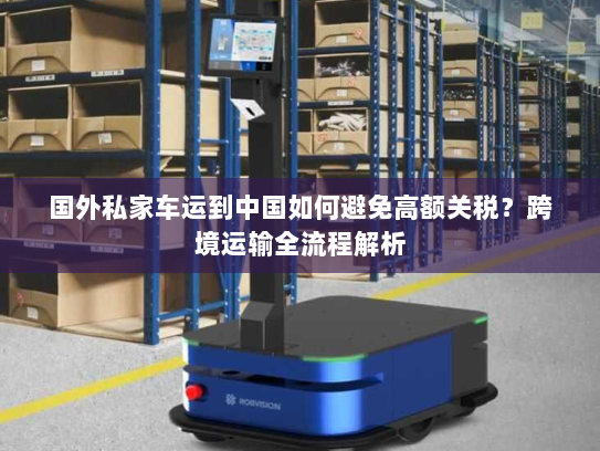 国外私家车运到中国如何避免高额关税？跨境运输全流程解析